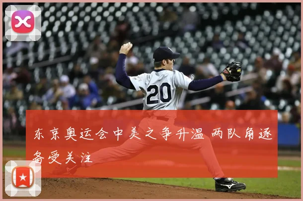 东京奥运会中美之争升温 两队角逐备受关注