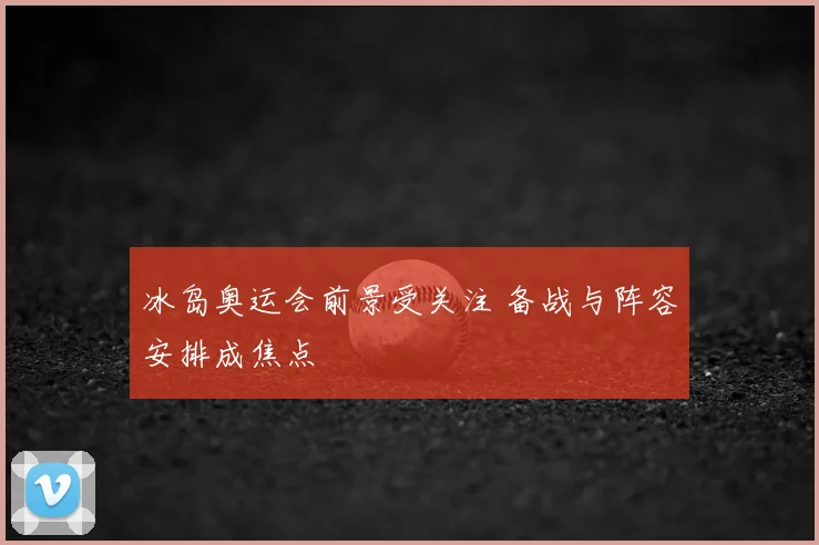 冰岛奥运会前景受关注 备战与阵容安排成焦点