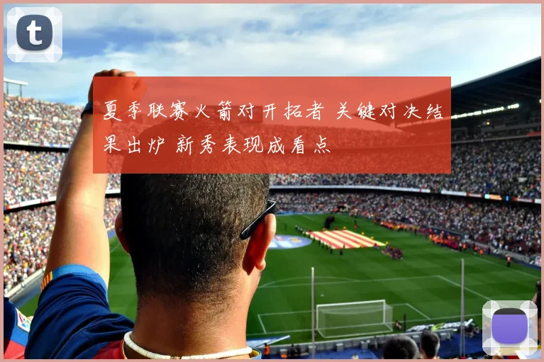 夏季联赛火箭对开拓者 关键对决结果出炉 新秀表现成看点