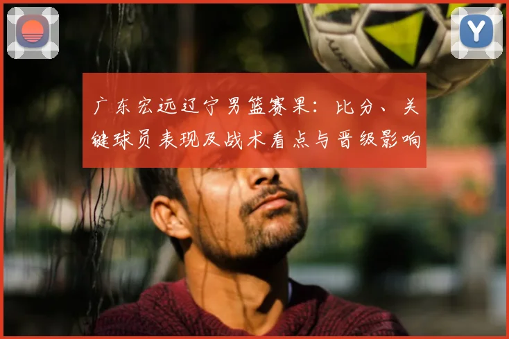 广东宏远辽宁男篮赛果：比分、关键球员表现及战术看点与晋级影响