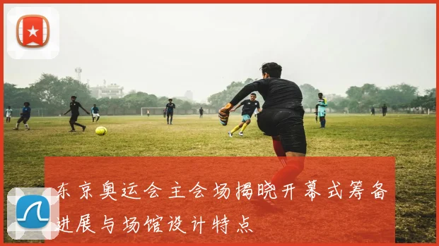 东京奥运会主会场揭晓开幕式筹备进展与场馆设计特点