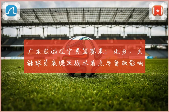 广东宏远辽宁男篮赛果：比分、关键球员表现及战术看点与晋级影响